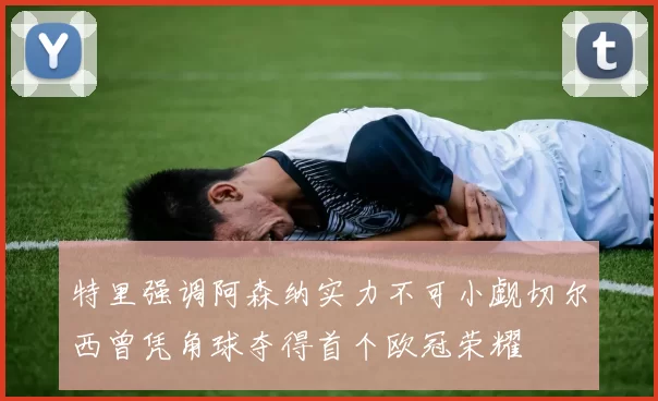 特里强调阿森纳实力不可小觑切尔西曾凭角球夺得首个欧冠荣耀
