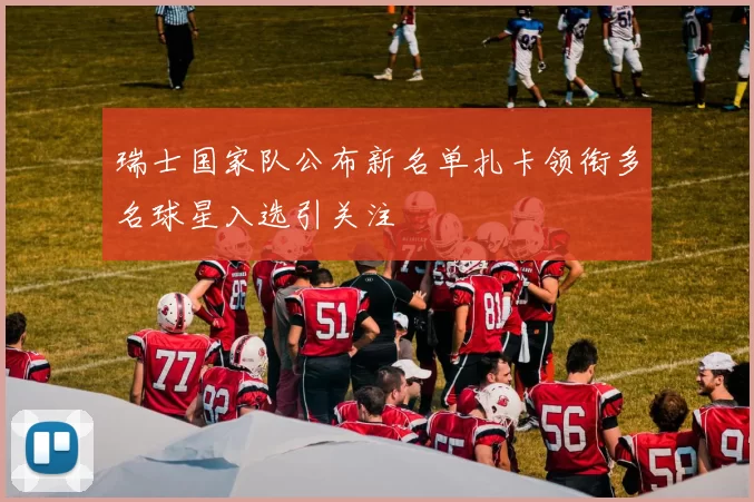 瑞士国家队公布新名单扎卡领衔多名球星入选引关注