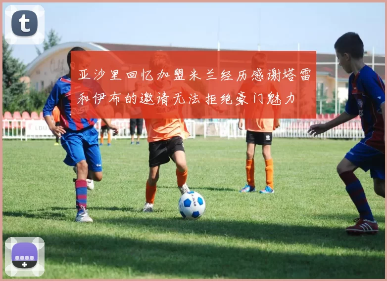 亚沙里回忆加盟米兰经历感谢塔雷和伊布的邀请无法拒绝豪门魅力