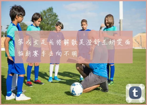 第戎女足或将解散吴澄舒王妍雯面临新赛季去向不明