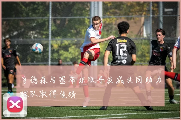 亨德森与塞布尔联手发威共同助力球队取得佳绩