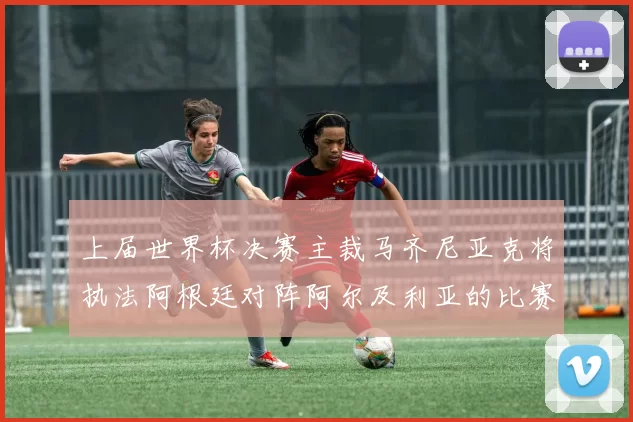 上届世界杯决赛主裁马齐尼亚克将执法阿根廷对阵阿尔及利亚的比赛