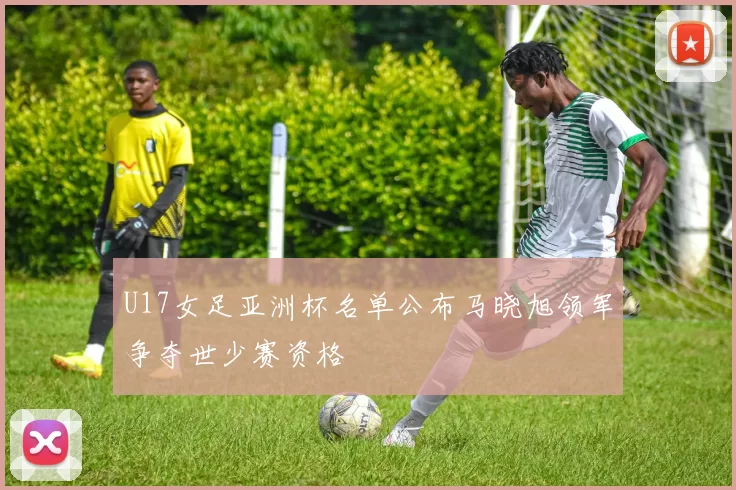 U17女足亚洲杯名单公布马晓旭领军争夺世少赛资格