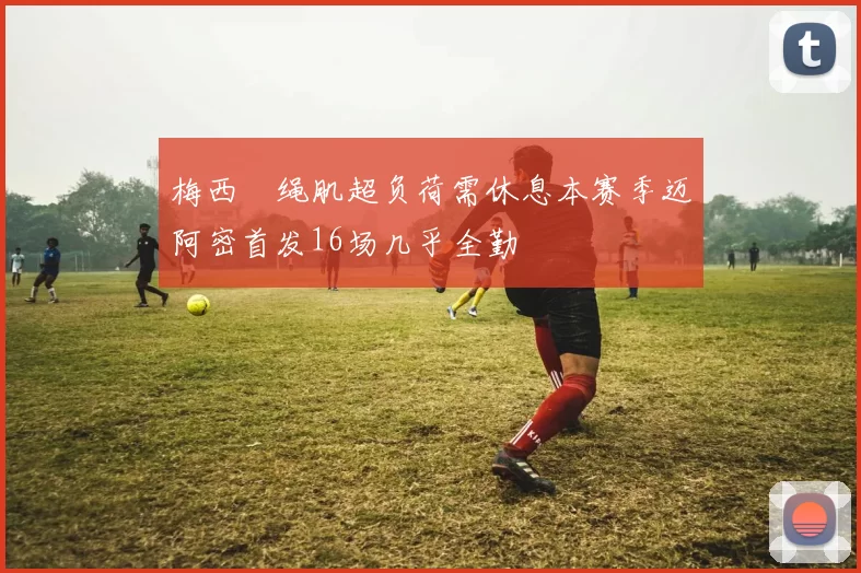 梅西腘绳肌超负荷需休息本赛季迈阿密首发16场几乎全勤