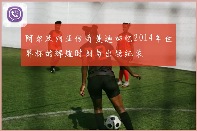 阿尔及利亚传奇曼迪回忆2014年世界杯的辉煌时刻与出场纪录