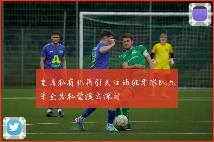 皇马私有化再引关注西班牙球队几乎全为私营模式探讨
