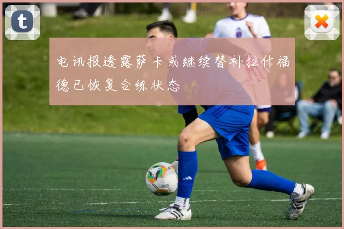电讯报透露萨卡或继续替补拉什福德已恢复合练状态