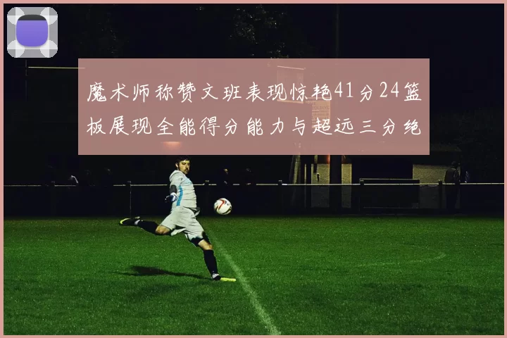 魔术师称赞文班表现惊艳41分24篮板展现全能得分能力与超远三分绝技