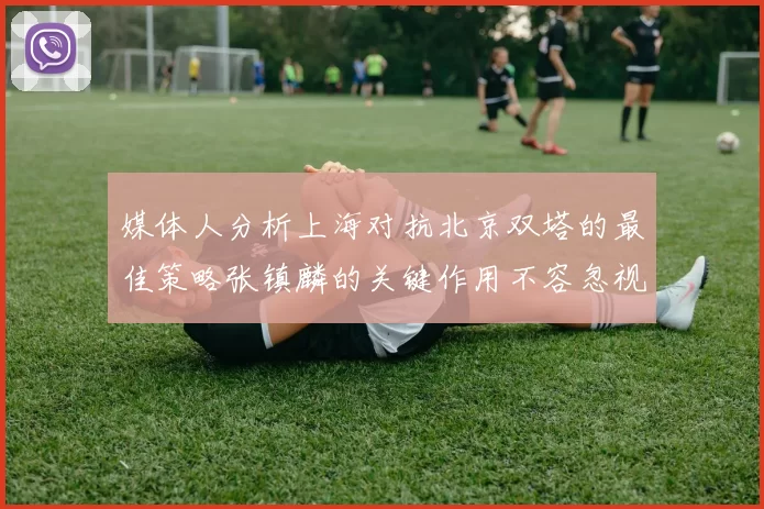 媒体人分析上海对抗北京双塔的最佳策略张镇麟的关键作用不容忽视