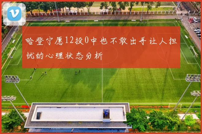 哈登宁愿12投0中也不敢出手让人担忧的心理状态分析
