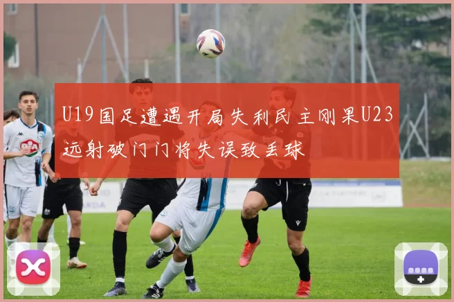 U19国足遭遇开局失利民主刚果U23远射破门门将失误致丢球