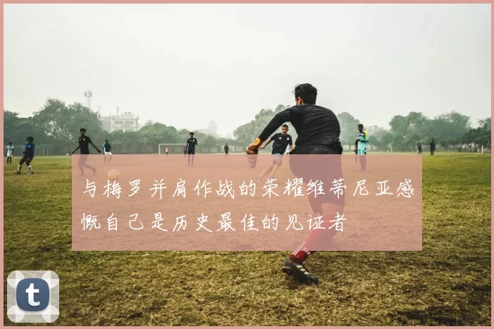 与梅罗并肩作战的荣耀维蒂尼亚感慨自己是历史最佳的见证者