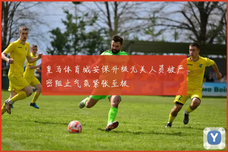 皇马体育城安保升级无关人员被严密阻止气氛紧张至极