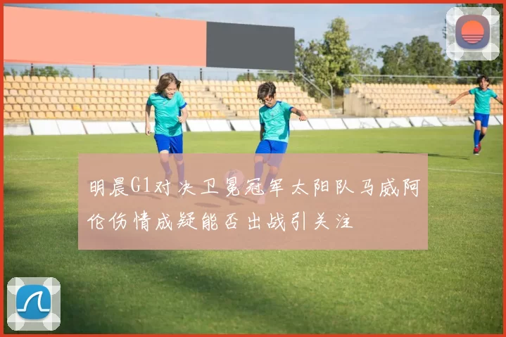 明晨G1对决卫冕冠军太阳队马威阿伦伤情成疑能否出战引关注