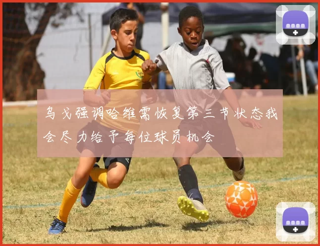 乌戈强调哈维需恢复第三节状态我会尽力给予每位球员机会