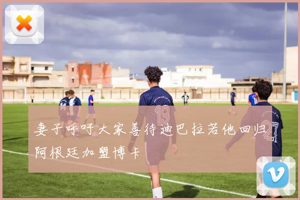 妻子呼吁大家善待迪巴拉若他回归阿根廷加盟博卡