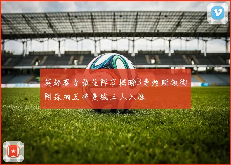 英超赛季最佳阵容揭晓B费赖斯领衔阿森纳五将曼城三人入选