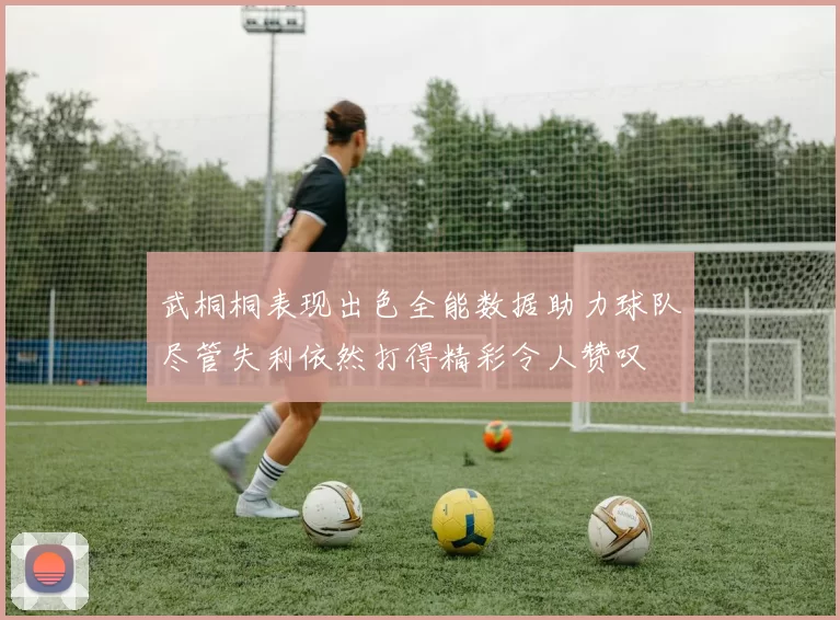武桐桐表现出色全能数据助力球队尽管失利依然打得精彩令人赞叹